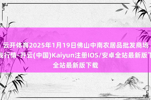 云开体育2025年1月19日佛山中南农居品批发商场价钱行情-开云(中国)Kaiyun注册IOS/安卓全站最新版下载