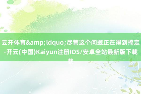 云开体育&ldquo;尽管这个问题正在得到搞定-开云(中国)Kaiyun注册IOS/安卓全站最新版下载