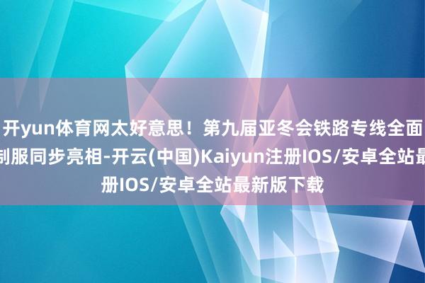 开yun体育网太好意思！第九届亚冬会铁路专线全面启动！新制服同步亮相-开云(中国)Kaiyun注册IOS/安卓全站最新版下载