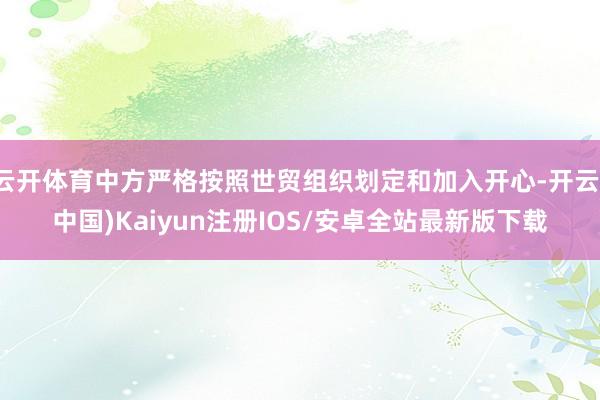 云开体育中方严格按照世贸组织划定和加入开心-开云(中国)Kaiyun注册IOS/安卓全站最新版下载