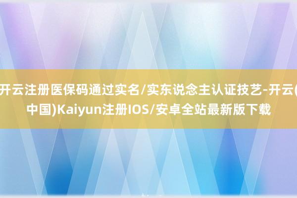 开云注册医保码通过实名/实东说念主认证技艺-开云(中国)Kaiyun注册IOS/安卓全站最新版下载
