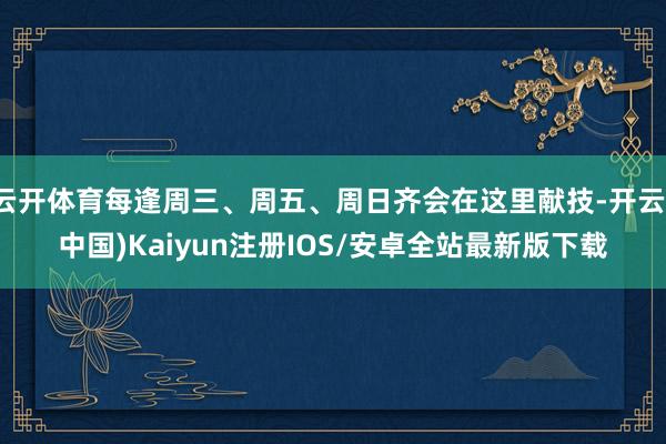 云开体育每逢周三、周五、周日齐会在这里献技-开云(中国)Kaiyun注册IOS/安卓全站最新版下载