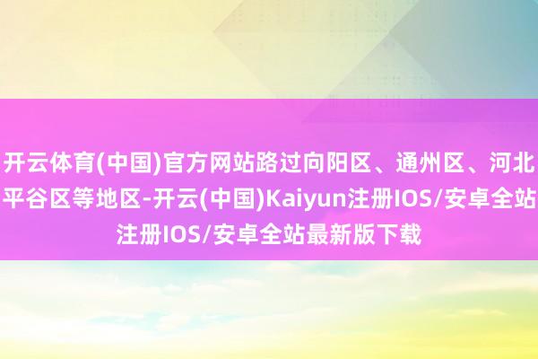 开云体育(中国)官方网站路过向阳区、通州区、河北省三河市、平谷区等地区-开云(中国)Kaiyun注册IOS/安卓全站最新版下载