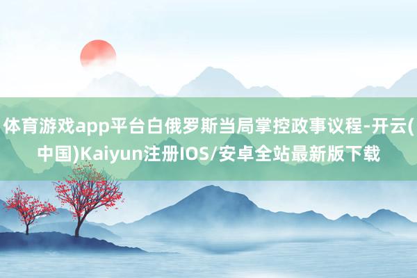 体育游戏app平台白俄罗斯当局掌控政事议程-开云(中国)Kaiyun注册IOS/安卓全站最新版下载