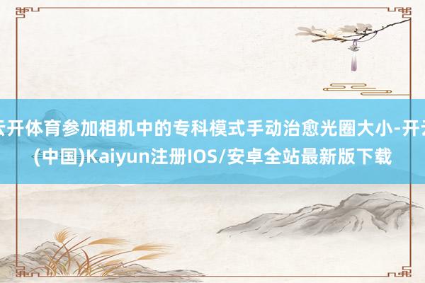 云开体育参加相机中的专科模式手动治愈光圈大小-开云(中国)Kaiyun注册IOS/安卓全站最新版下载