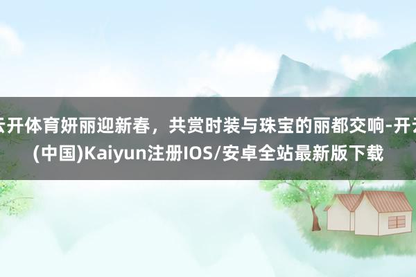 云开体育妍丽迎新春，共赏时装与珠宝的丽都交响-开云(中国)Kaiyun注册IOS/安卓全站最新版下载