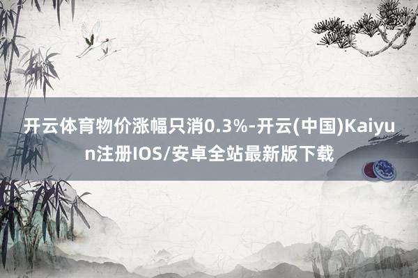 开云体育物价涨幅只消0.3%-开云(中国)Kaiyun注册IOS/安卓全站最新版下载
