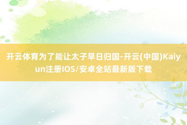 开云体育为了能让太子早日归国-开云(中国)Kaiyun注册IOS/安卓全站最新版下载