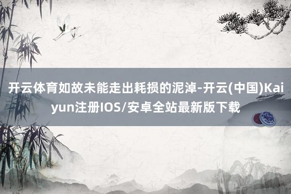 开云体育如故未能走出耗损的泥淖-开云(中国)Kaiyun注册IOS/安卓全站最新版下载