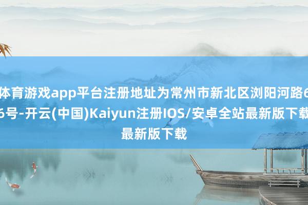 体育游戏app平台注册地址为常州市新北区浏阳河路66号-开云(中国)Kaiyun注册IOS/安卓全站最新版下载