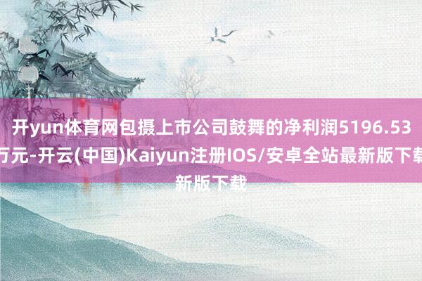 开yun体育网包摄上市公司鼓舞的净利润5196.53万元-开云(中国)Kaiyun注册IOS/安卓全站最新版下载