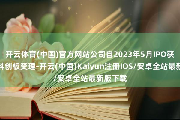 开云体育(中国)官方网站公司自2023年5月IPO获上交所科创板受理-开云(中国)Kaiyun注册IOS/安卓全站最新版下载
