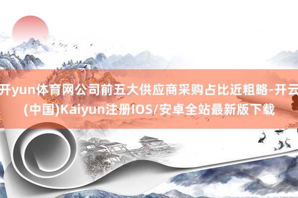 开yun体育网公司前五大供应商采购占比近粗略-开云(中国)Kaiyun注册IOS/安卓全站最新版下载