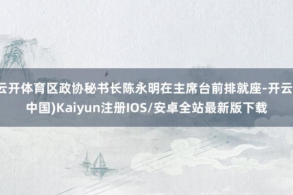 云开体育区政协秘书长陈永明在主席台前排就座-开云(中国)Kaiyun注册IOS/安卓全站最新版下载