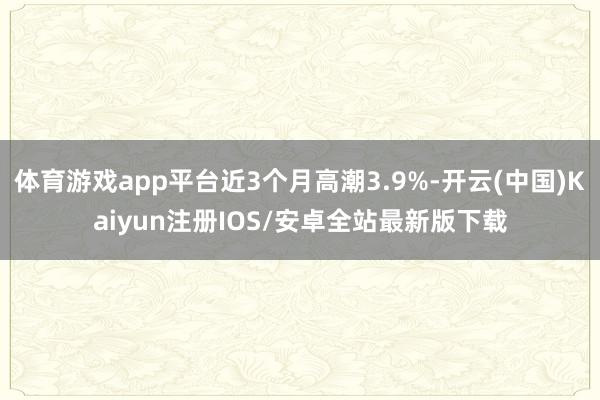 体育游戏app平台近3个月高潮3.9%-开云(中国)Kaiyun注册IOS/安卓全站最新版下载