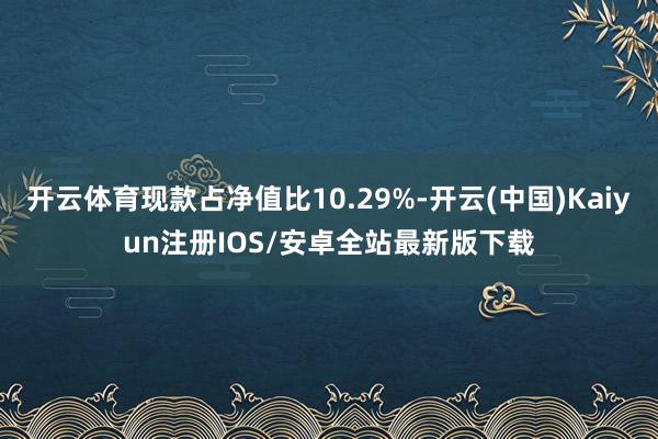 开云体育现款占净值比10.29%-开云(中国)Kaiyun注册IOS/安卓全站最新版下载