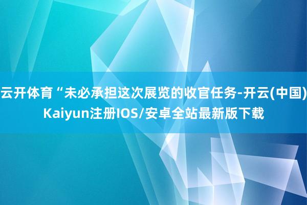 云开体育“未必承担这次展览的收官任务-开云(中国)Kaiyun注册IOS/安卓全站最新版下载