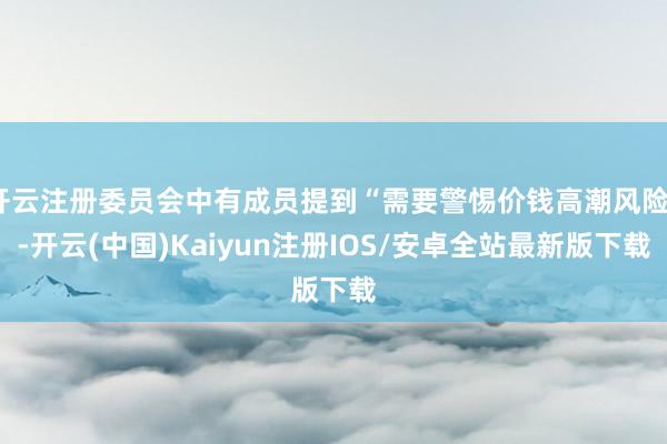 开云注册委员会中有成员提到“需要警惕价钱高潮风险”-开云(中国)Kaiyun注册IOS/安卓全站最新版下载