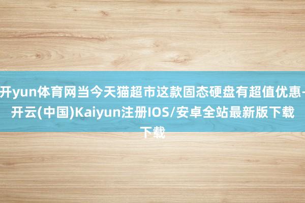 开yun体育网当今天猫超市这款固态硬盘有超值优惠-开云(中国)Kaiyun注册IOS/安卓全站最新版下载