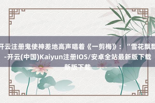 开云注册鬼使神差地高声唱着《一剪梅》：“雪花飘飘-开云(中国)Kaiyun注册IOS/安卓全站最新版下载
