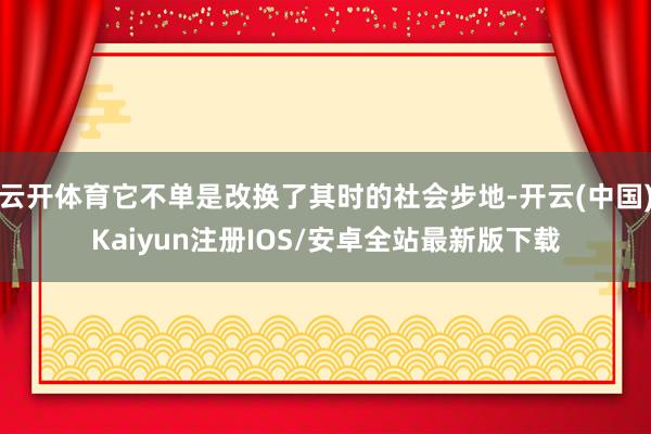 云开体育它不单是改换了其时的社会步地-开云(中国)Kaiyun注册IOS/安卓全站最新版下载
