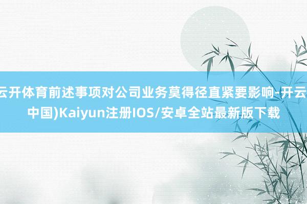 云开体育前述事项对公司业务莫得径直紧要影响-开云(中国)Kaiyun注册IOS/安卓全站最新版下载