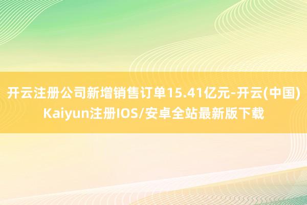 开云注册公司新增销售订单15.41亿元-开云(中国)Kaiyun注册IOS/安卓全站最新版下载