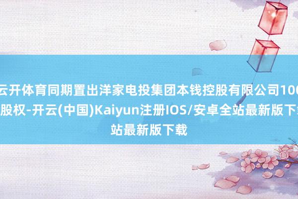云开体育同期置出洋家电投集团本钱控股有限公司100%股权-开云(中国)Kaiyun注册IOS/安卓全站最新版下载