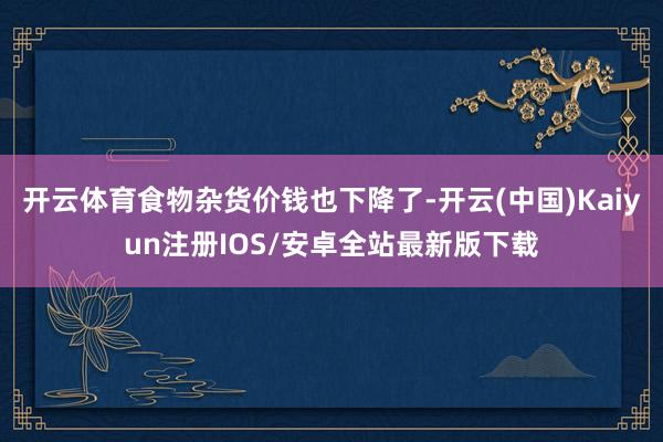 开云体育食物杂货价钱也下降了-开云(中国)Kaiyun注册IOS/安卓全站最新版下载