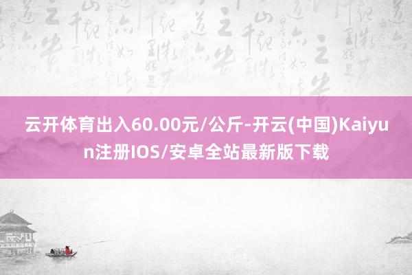 云开体育出入60.00元/公斤-开云(中国)Kaiyun注册IOS/安卓全站最新版下载