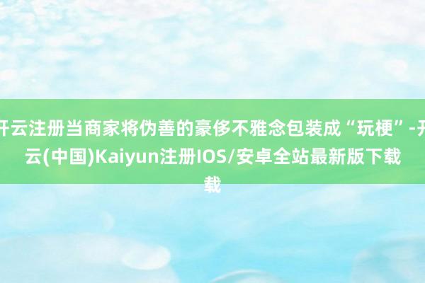 开云注册当商家将伪善的豪侈不雅念包装成“玩梗”-开云(中国)Kaiyun注册IOS/安卓全站最新版下载