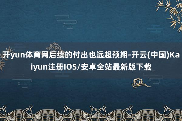 开yun体育网后续的付出也远超预期-开云(中国)Kaiyun注册IOS/安卓全站最新版下载