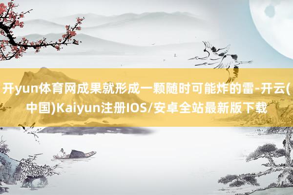 开yun体育网成果就形成一颗随时可能炸的雷-开云(中国)Kaiyun注册IOS/安卓全站最新版下载