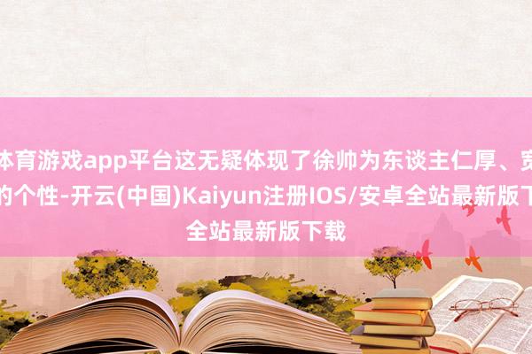 体育游戏app平台这无疑体现了徐帅为东谈主仁厚、宽厚的个性-开云(中国)Kaiyun注册IOS/安卓全站最新版下载