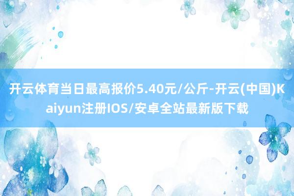 开云体育当日最高报价5.40元/公斤-开云(中国)Kaiyun注册IOS/安卓全站最新版下载