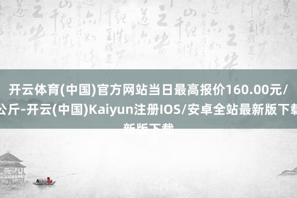 开云体育(中国)官方网站当日最高报价160.00元/公斤-开云(中国)Kaiyun注册IOS/安卓全站最新版下载
