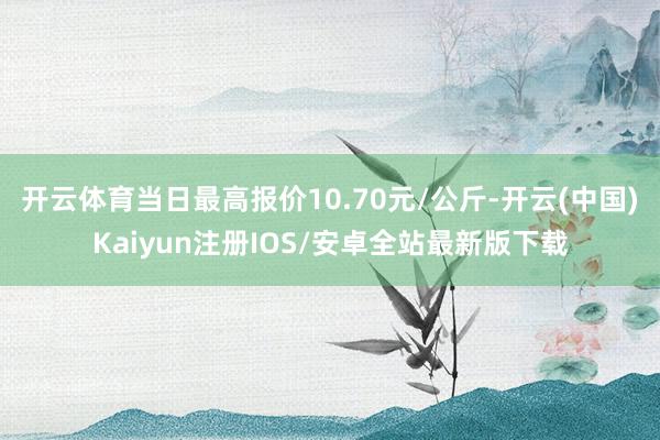 开云体育当日最高报价10.70元/公斤-开云(中国)Kaiyun注册IOS/安卓全站最新版下载