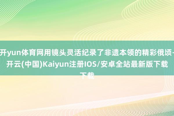 开yun体育网用镜头灵活纪录了非遗本领的精彩俄顷-开云(中国)Kaiyun注册IOS/安卓全站最新版下载