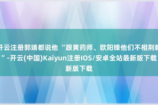 开云注册郭靖都说他 “跟黄药师、欧阳锋他们不相荆棘”-开云(中国)Kaiyun注册IOS/安卓全站最新版下载