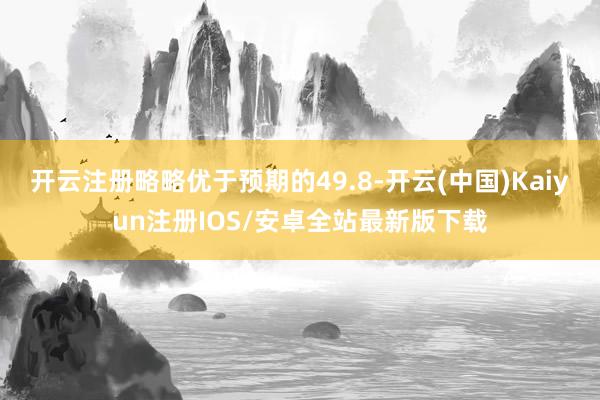 开云注册略略优于预期的49.8-开云(中国)Kaiyun注册IOS/安卓全站最新版下载