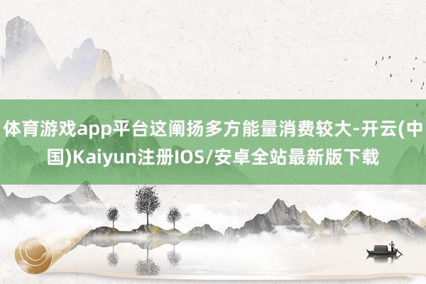 体育游戏app平台这阐扬多方能量消费较大-开云(中国)Kaiyun注册IOS/安卓全站最新版下载