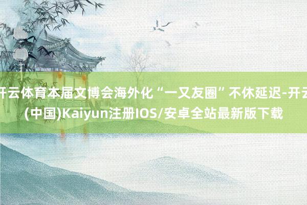 开云体育本届文博会海外化“一又友圈”不休延迟-开云(中国)Kaiyun注册IOS/安卓全站最新版下载