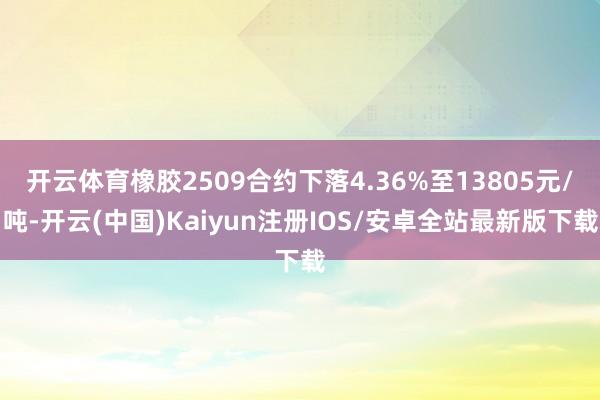 开云体育橡胶2509合约下落4.36%至13805元/吨-开云(中国)Kaiyun注册IOS/安卓全站最新版下载