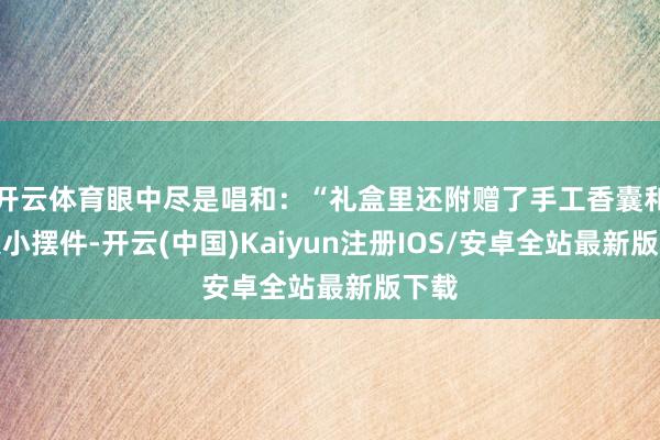 开云体育眼中尽是唱和：“礼盒里还附赠了手工香囊和非遗小摆件-开云(中国)Kaiyun注册IOS/安卓全站最新版下载