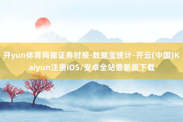 开yun体育网据证券时报·数据宝统计-开云(中国)Kaiyun注册IOS/安卓全站最新版下载