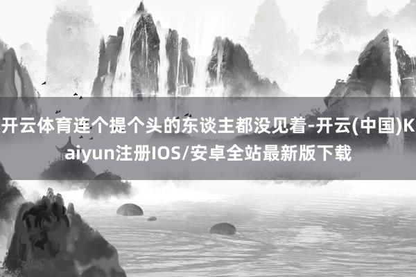 开云体育连个提个头的东谈主都没见着-开云(中国)Kaiyun注册IOS/安卓全站最新版下载