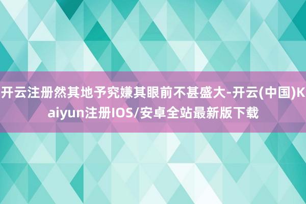 开云注册然其地予究嫌其眼前不甚盛大-开云(中国)Kaiyun注册IOS/安卓全站最新版下载