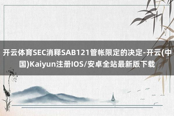 开云体育SEC消释SAB121管帐限定的决定-开云(中国)Kaiyun注册IOS/安卓全站最新版下载