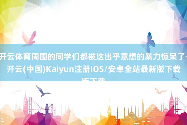 开云体育周围的同学们都被这出乎意想的暴力惊呆了-开云(中国)Kaiyun注册IOS/安卓全站最新版下载