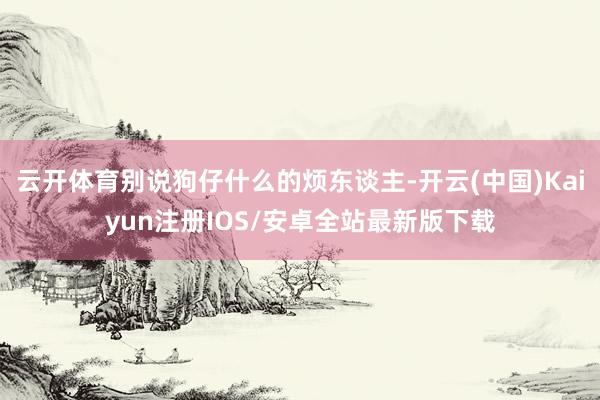 云开体育别说狗仔什么的烦东谈主-开云(中国)Kaiyun注册IOS/安卓全站最新版下载